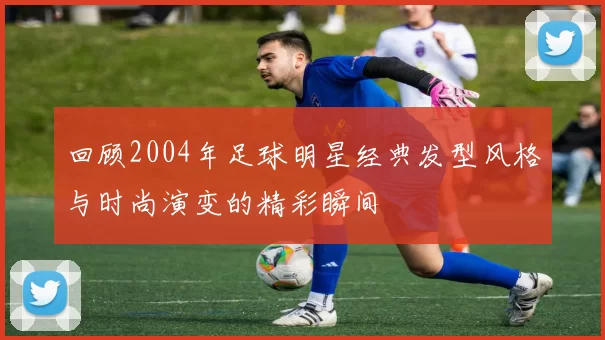 回顾2004年足球明星经典发型风格与时尚演变的精彩瞬间