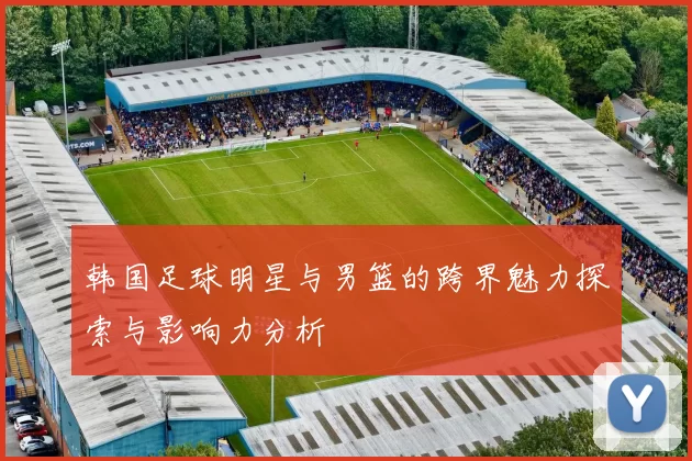 韩国足球明星与男篮的跨界魅力探索与影响力分析