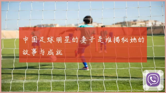 中国足球明星的妻子是谁揭秘她的故事与成就