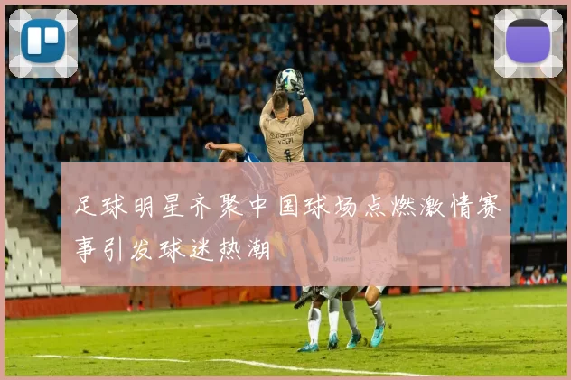足球明星齐聚中国球场点燃激情赛事引发球迷热潮