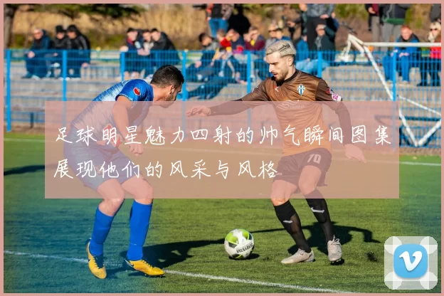 足球明星魅力四射的帅气瞬间图集展现他们的风采与风格
