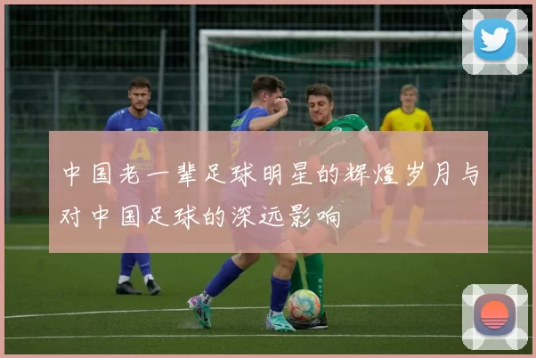 中国老一辈足球明星的辉煌岁月与对中国足球的深远影响