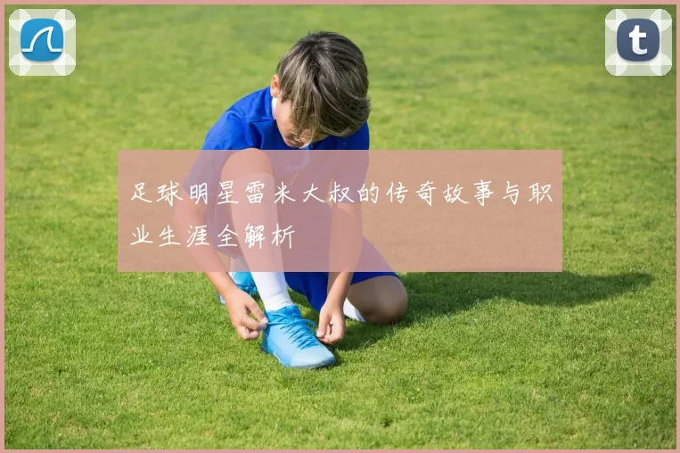 足球明星雷米大叔的传奇故事与职业生涯全解析