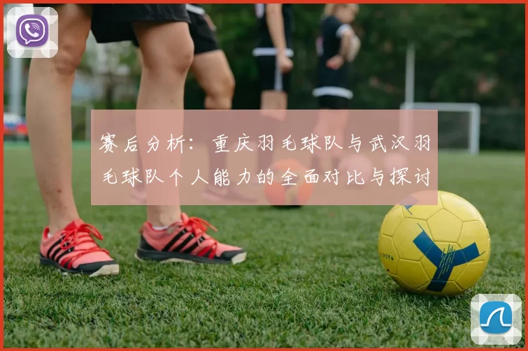 赛后分析：重庆羽毛球队与武汉羽毛球队个人能力的全面对比与探讨