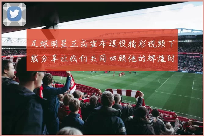 足球明星正式宣布退役精彩视频下载分享让我们共同回顾他的辉煌时刻