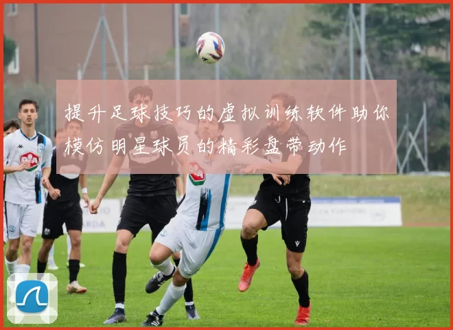 提升足球技巧的虚拟训练软件助你模仿明星球员的精彩盘带动作